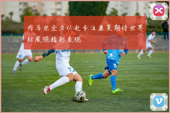 内马尔全力以赴专注康复期待世界杯展现精彩表现