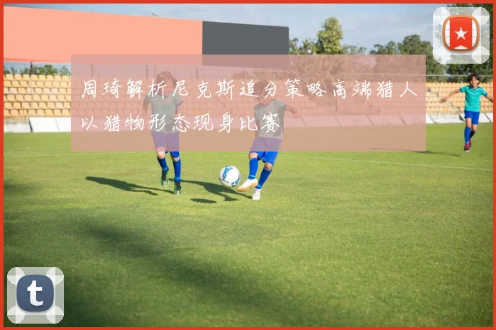 周琦解析尼克斯追分策略高端猎人以猎物形态现身比赛