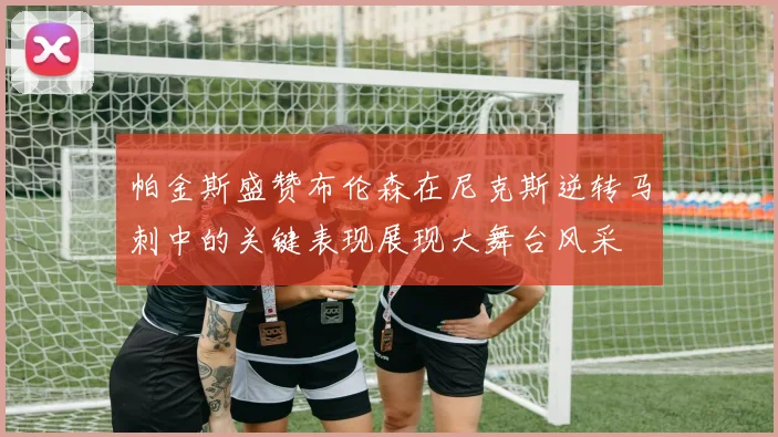 帕金斯盛赞布伦森在尼克斯逆转马刺中的关键表现展现大舞台风采