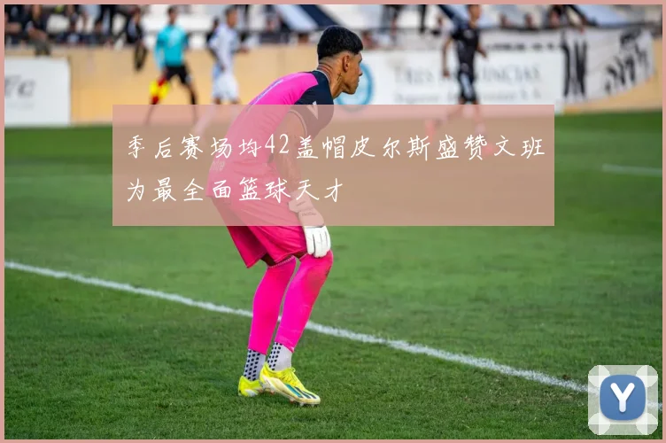 季后赛场均42盖帽皮尔斯盛赞文班为最全面篮球天才