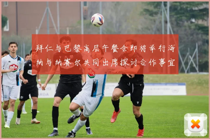 拜仁与巴黎高层午餐会即将举行海纳与纳赛尔共同出席探讨合作事宜