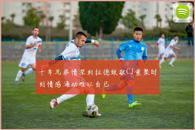 十年兄弟情深利拉德致敬CJ重聚时刻情感涌动难以自已