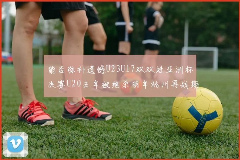 能否弥补遗憾U23U17双双进亚洲杯决赛U20去年被绝杀明年杭州再战期待辉煌