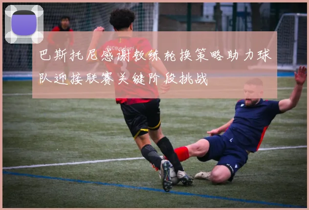巴斯托尼感谢教练轮换策略助力球队迎接联赛关键阶段挑战