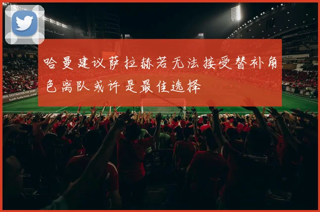 哈曼建议萨拉赫若无法接受替补角色离队或许是最佳选择
