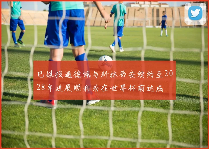 巴媒报道德佩与科林蒂安续约至2028年进展顺利或在世界杯前达成