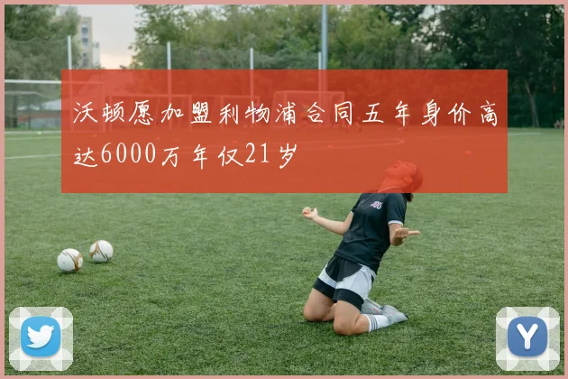 沃顿愿加盟利物浦合同五年身价高达6000万年仅21岁