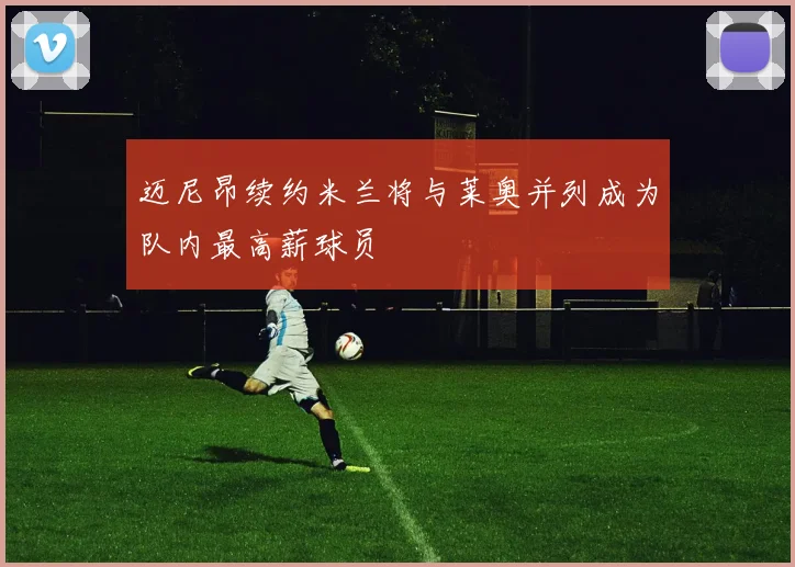迈尼昂续约米兰将与莱奥并列成为队内最高薪球员
