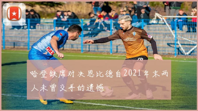 哈登缺席对决恩比德自2021年末两人未曾交手的遗憾