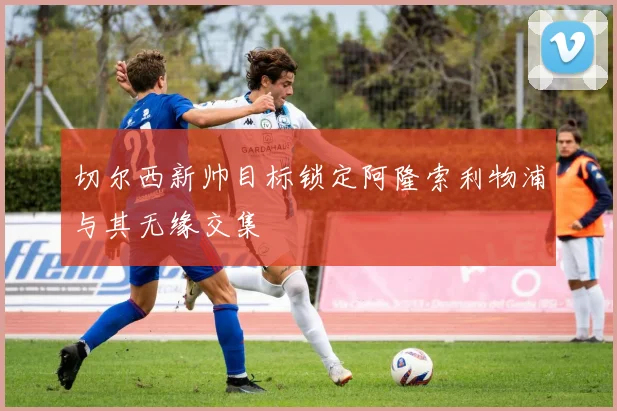 切尔西新帅目标锁定阿隆索利物浦与其无缘交集