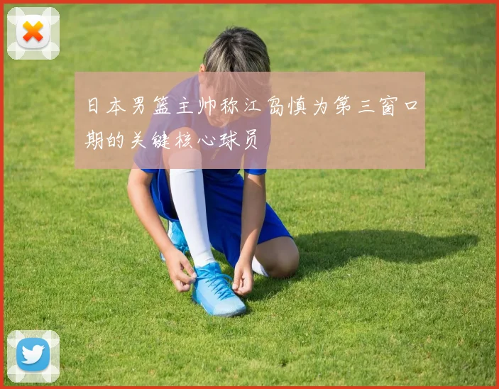 日本男篮主帅称江岛慎为第三窗口期的关键核心球员